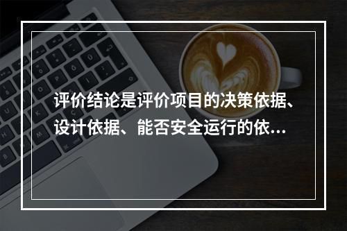 评价结论是评价项目的决策依据、设计依据、能否安全运行的依据，