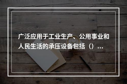 广泛应用于工业生产、公用事业和人民生活的承压设备包括（）。