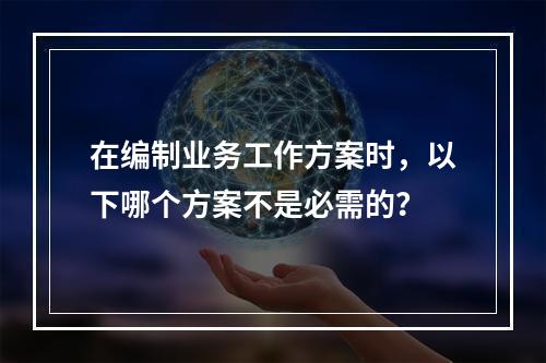 在编制业务工作方案时，以下哪个方案不是必需的？