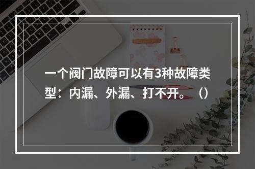 一个阀门故障可以有3种故障类型：内漏、外漏、打不开。（）