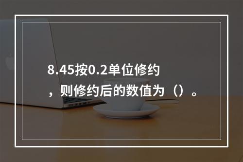 8.45按0.2单位修约，则修约后的数值为（）。