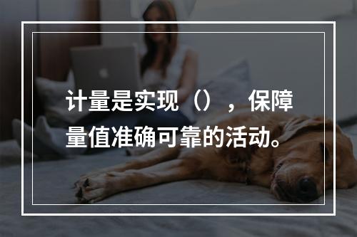 计量是实现（），保障量值准确可靠的活动。