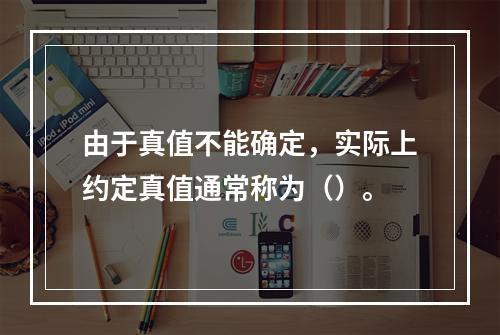 由于真值不能确定，实际上约定真值通常称为（）。