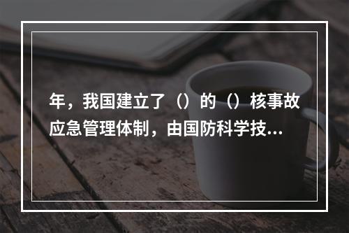 年，我国建立了（）的（）核事故应急管理体制，由国防科学技术工