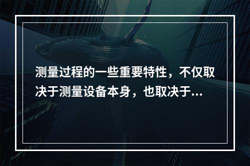 测量过程的一些重要特性，不仅取决于测量设备本身，也取决于（）