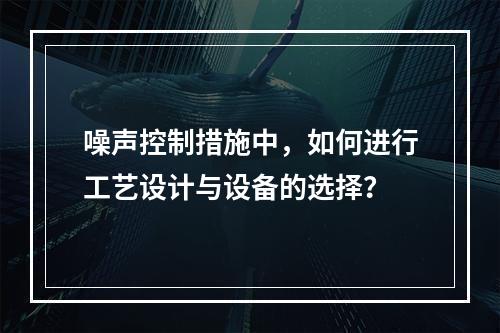 噪声控制措施中，如何进行工艺设计与设备的选择？