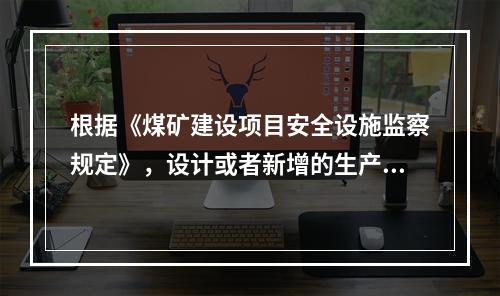 根据《煤矿建设项目安全设施监察规定》，设计或者新增的生产能力