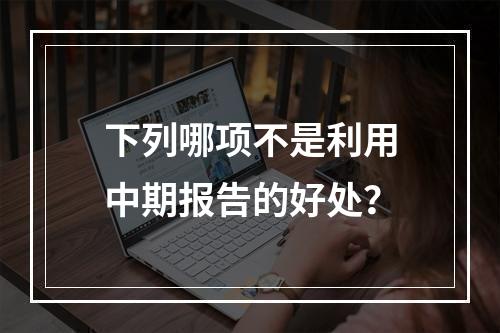 下列哪项不是利用中期报告的好处？