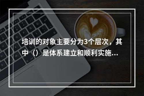 培训的对象主要分为3个层次，其中（）是体系建立和顺利实施的根