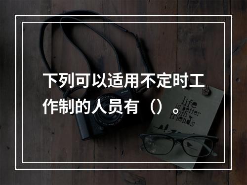 下列可以适用不定时工作制的人员有（）。