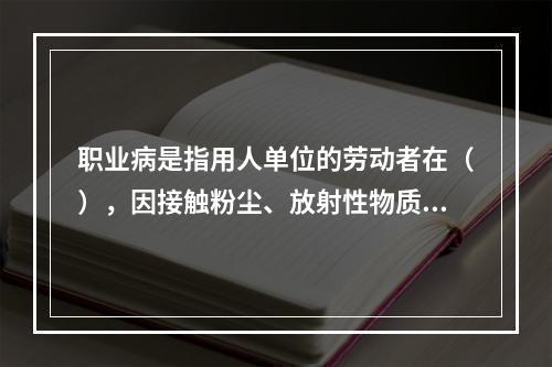 职业病是指用人单位的劳动者在（），因接触粉尘、放射性物质和其