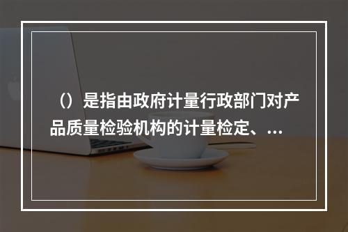 （）是指由政府计量行政部门对产品质量检验机构的计量检定、测试