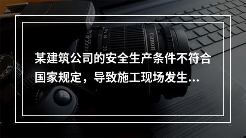 某建筑公司的安全生产条件不符合国家规定，导致施工现场发生了重