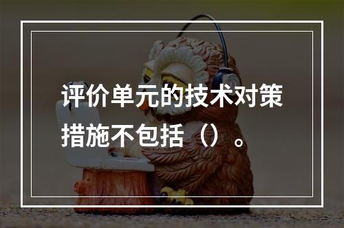 评价单元的技术对策措施不包括（）。