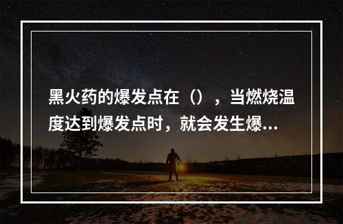 黑火药的爆发点在（），当燃烧温度达到爆发点时，就会发生爆炸事