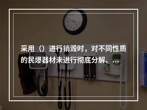 采用（）进行销毁时，对不同性质的民爆器材未进行彻底分解、分批