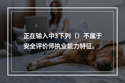 正在输入中3下列（）不属于安全评价师执业能力特征。