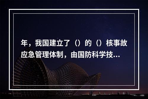 年，我国建立了（）的（）核事故应急管理体制，由国防科学技术工