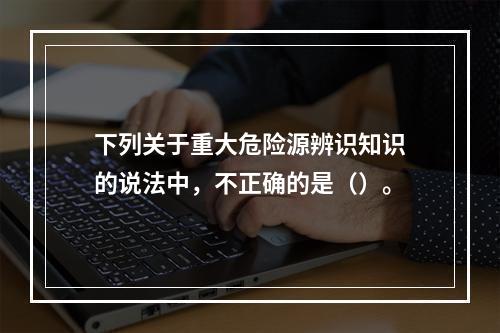 下列关于重大危险源辨识知识的说法中，不正确的是（）。