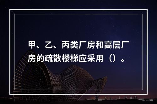 甲、乙、丙类厂房和高层厂房的疏散楼梯应采用（）。