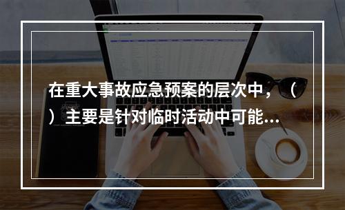 在重大事故应急预案的层次中，（）主要是针对临时活动中可能出现