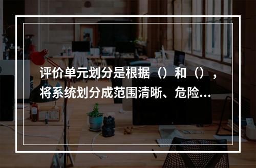 评价单元划分是根据（）和（），将系统划分成范围清晰、危险因素