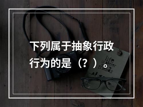 下列属于抽象行政行为的是（？）。