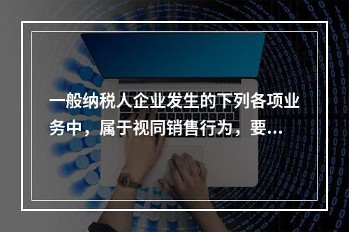 一般纳税人企业发生的下列各项业务中，属于视同销售行为，要计算