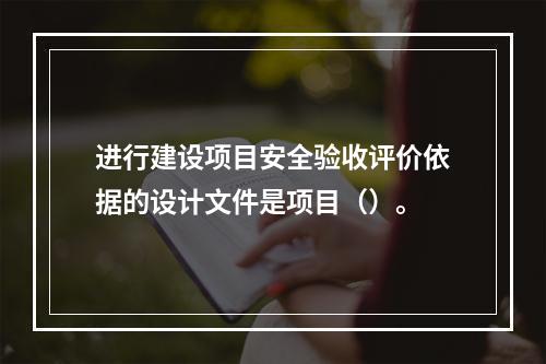 进行建设项目安全验收评价依据的设计文件是项目（）。