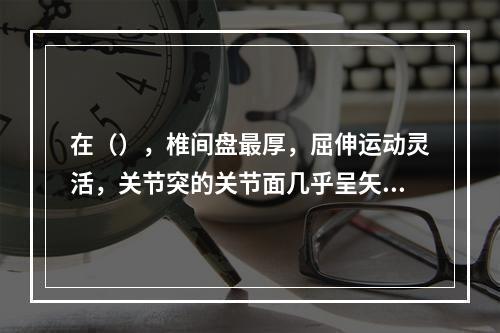 在（），椎间盘最厚，屈伸运动灵活，关节突的关节面几乎呈矢状位