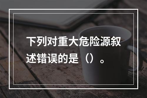 下列对重大危险源叙述错误的是（）。