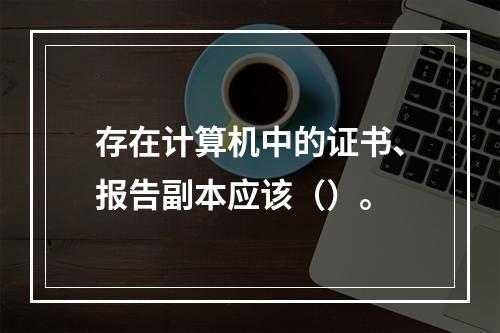 存在计算机中的证书、报告副本应该（）。