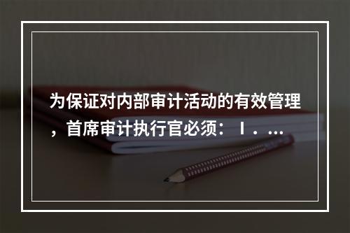 为保证对内部审计活动的有效管理，首席审计执行官必须：Ⅰ．确保