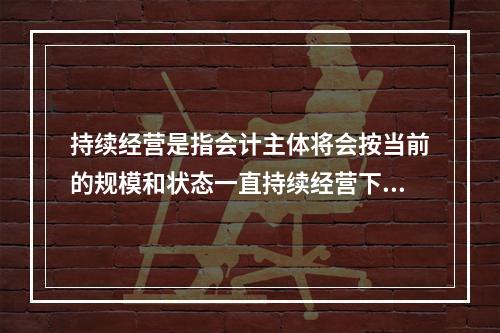 持续经营是指会计主体将会按当前的规模和状态一直持续经营下去，