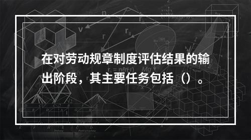 在对劳动规章制度评估结果的输出阶段，其主要任务包括（）。