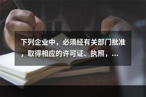 下列企业中，必须经有关部门批准，取得相应的许可证、执照，方准