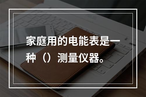 家庭用的电能表是一种（）测量仪器。