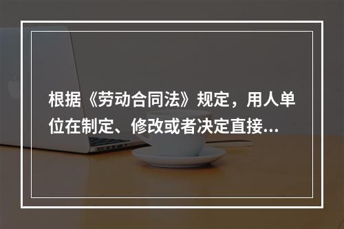 根据《劳动合同法》规定，用人单位在制定、修改或者决定直接涉及