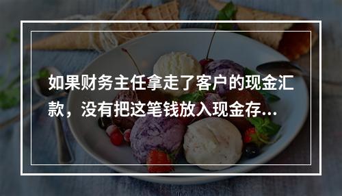 如果财务主任拿走了客户的现金汇款，没有把这笔钱放入现金存款，