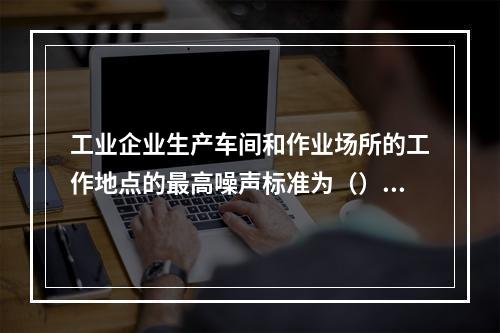 工业企业生产车间和作业场所的工作地点的最高噪声标准为（）。