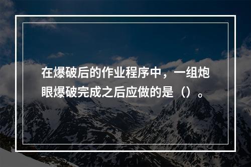 在爆破后的作业程序中，一组炮眼爆破完成之后应做的是（）。