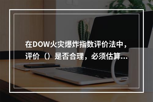 在DOW火灾爆炸指数评价法中，评价（）是否合理，必须估算易燃