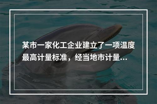 某市一家化工企业建立了一项温度最高计量标准，经当地市计量行政