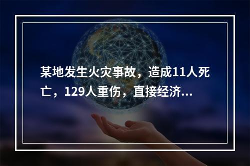 某地发生火灾事故，造成11人死亡，129人重伤，直接经济损失