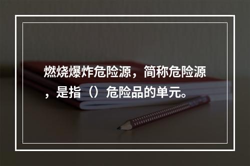 燃烧爆炸危险源，简称危险源，是指（）危险品的单元。