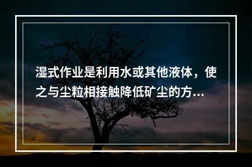 湿式作业是利用水或其他液体，使之与尘粒相接触降低矿尘的方法，