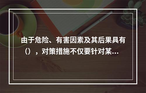 由于危险、有害因素及其后果具有（），对策措施不仅要针对某项危