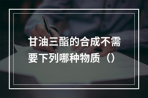 甘油三酯的合成不需要下列哪种物质（）