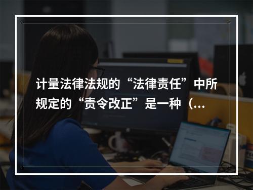 计量法律法规的“法律责任”中所规定的“责令改正”是一种（）。