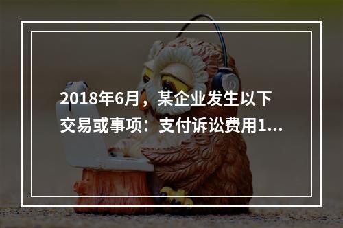 2018年6月，某企业发生以下交易或事项：支付诉讼费用10万